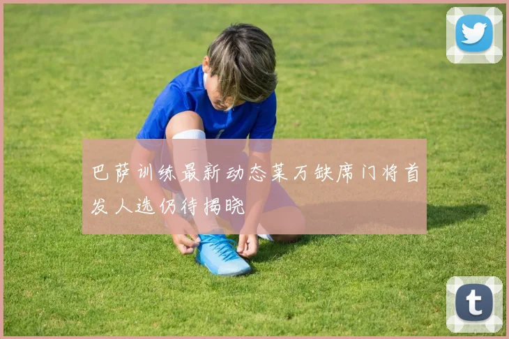 巴萨训练最新动态莱万缺席门将首发人选仍待揭晓