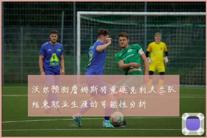 沃尔预测詹姆斯将重返克利夫兰队结束职业生涯的可能性分析
