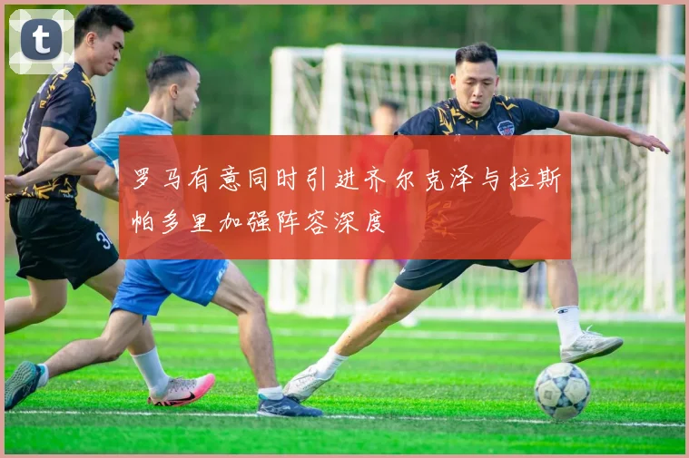 罗马有意同时引进齐尔克泽与拉斯帕多里加强阵容深度