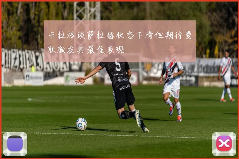 卡拉格谈萨拉赫状态下滑但期待曼联激发其最佳表现