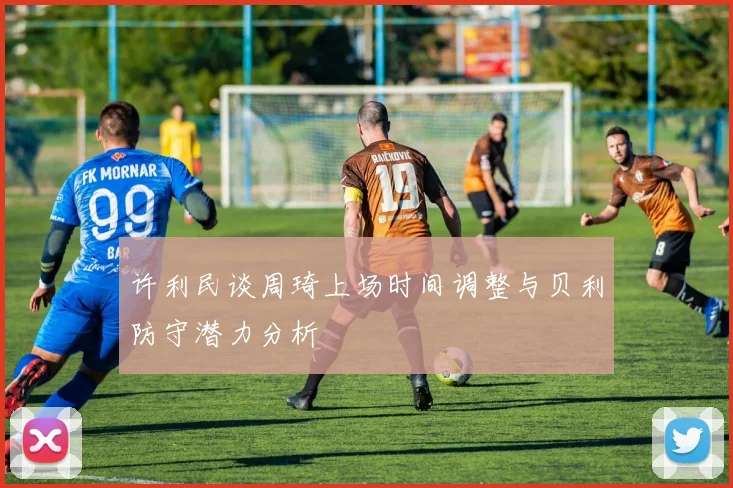 许利民谈周琦上场时间调整与贝利防守潜力分析