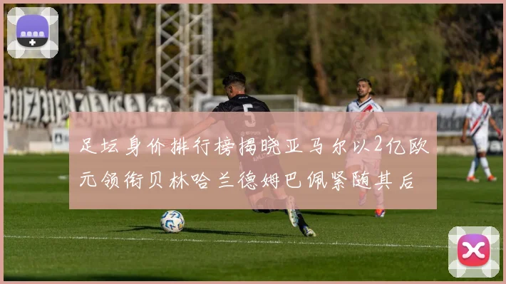 足坛身价排行榜揭晓亚马尔以2亿欧元领衔贝林哈兰德姆巴佩紧随其后