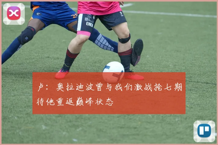 卢：奥拉迪波曾与我们激战抢七期待他重返巅峰状态