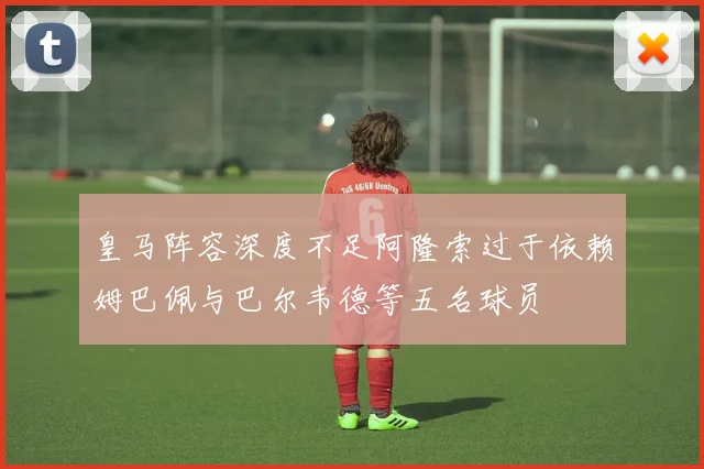 皇马阵容深度不足阿隆索过于依赖姆巴佩与巴尔韦德等五名球员