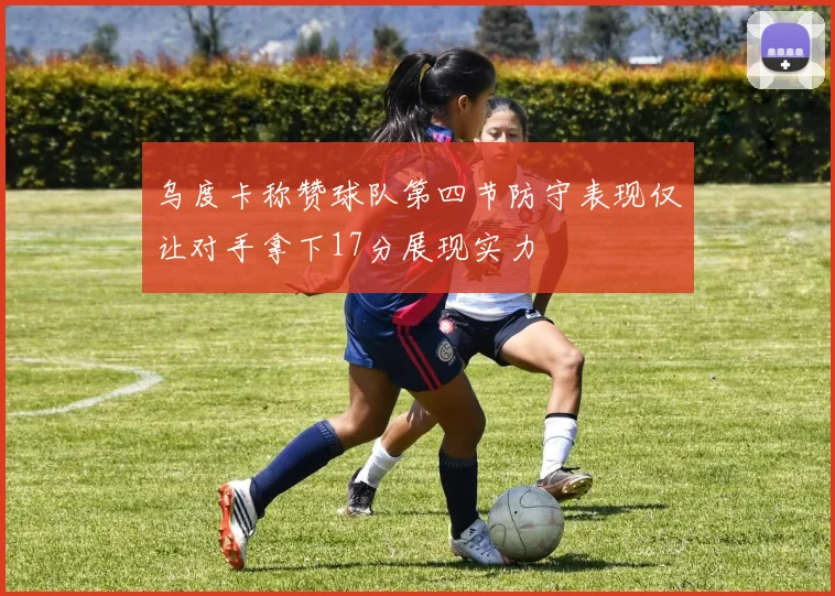 乌度卡称赞球队第四节防守表现仅让对手拿下17分展现实力