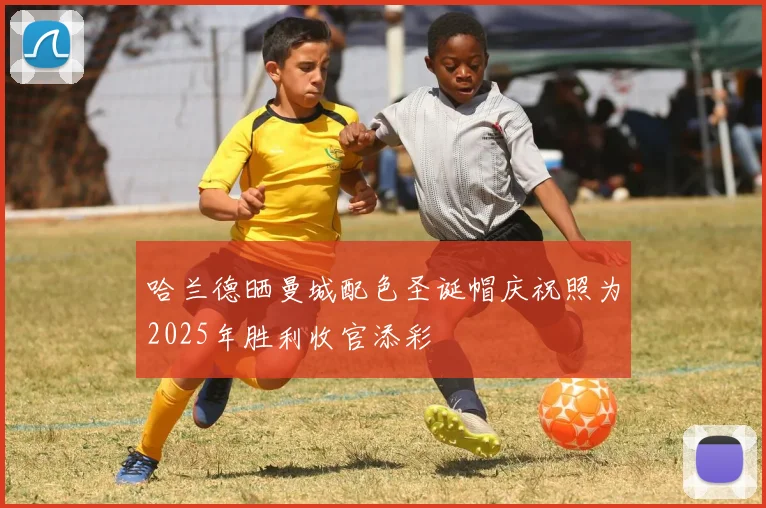 哈兰德晒曼城配色圣诞帽庆祝照为2025年胜利收官添彩