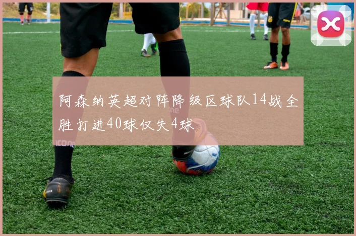 阿森纳英超对阵降级区球队14战全胜打进40球仅失4球