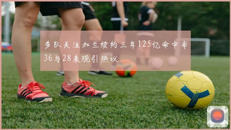 多队关注加兰续约三年125亿命中率36与28表现引热议