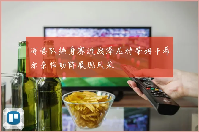 海港队热身赛迎战泽尼特蒂姆卡希尔亲临助阵展现风采