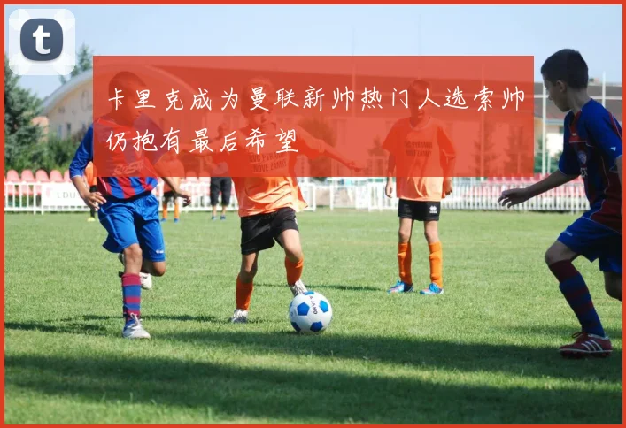 卡里克成为曼联新帅热门人选索帅仍抱有最后希望