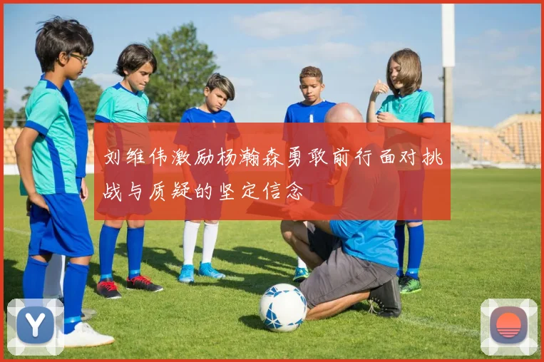刘维伟激励杨瀚森勇敢前行面对挑战与质疑的坚定信念