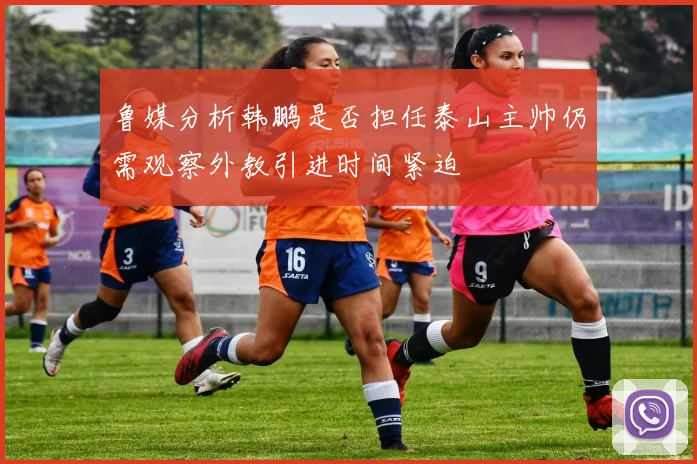 鲁媒分析韩鹏是否担任泰山主帅仍需观察外教引进时间紧迫