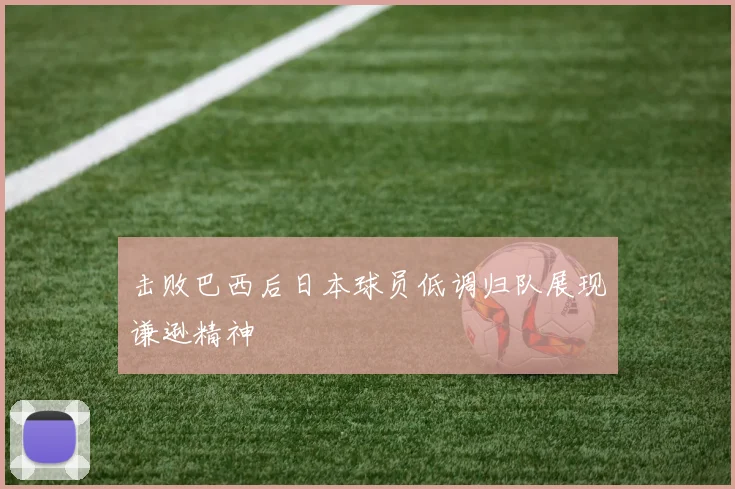 击败巴西后日本球员低调归队展现谦逊精神