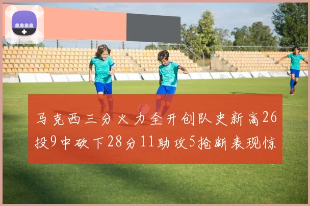 马克西三分火力全开创队史新高26投9中砍下28分11助攻5抢断表现惊艳