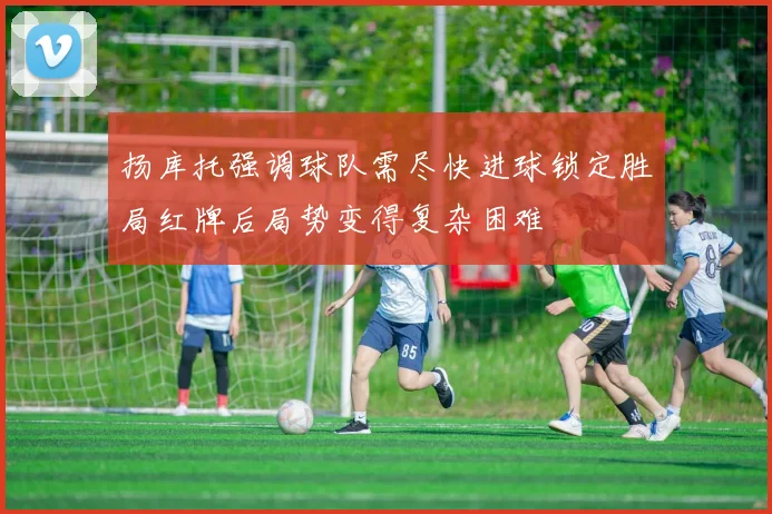 扬库托强调球队需尽快进球锁定胜局红牌后局势变得复杂困难