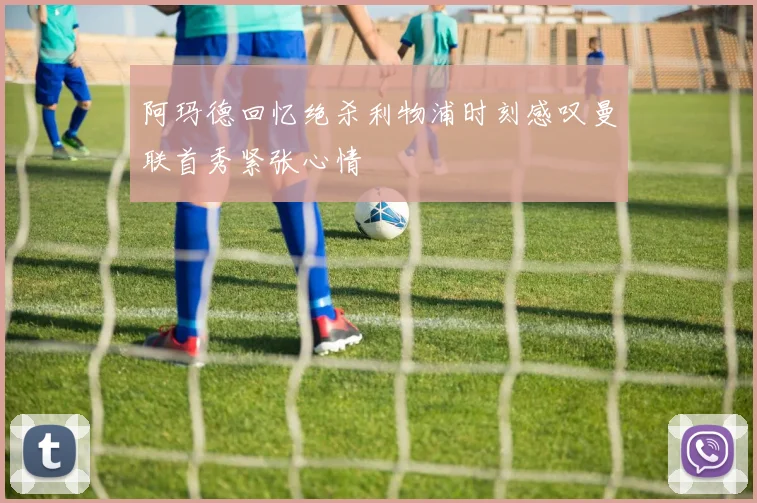 阿玛德回忆绝杀利物浦时刻感叹曼联首秀紧张心情