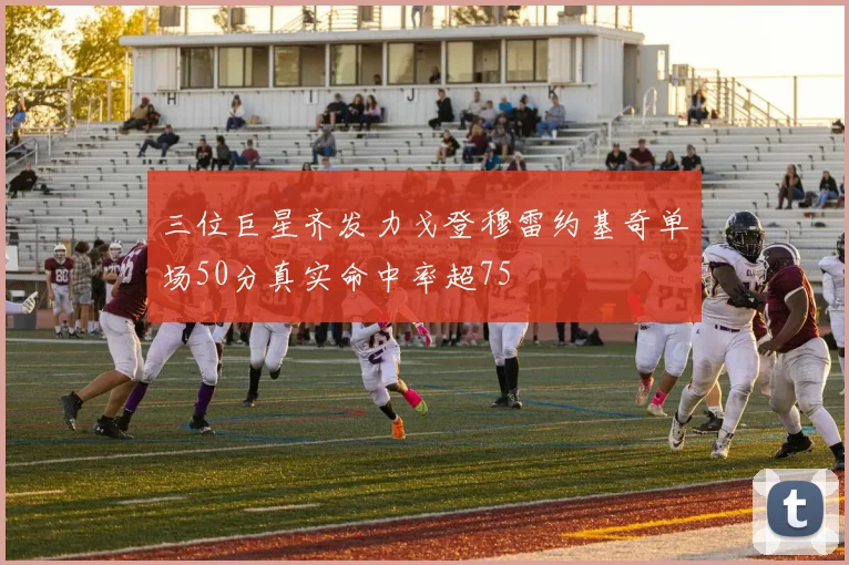 三位巨星齐发力戈登穆雷约基奇单场50分真实命中率超75