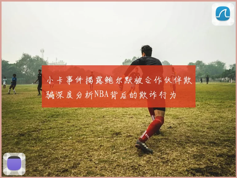 小卡事件揭露鲍尔默被合作伙伴欺骗深度分析NBA背后的欺诈行为