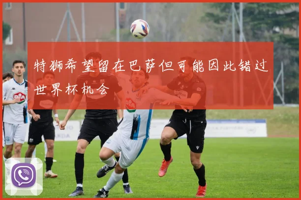 特狮希望留在巴萨但可能因此错过世界杯机会