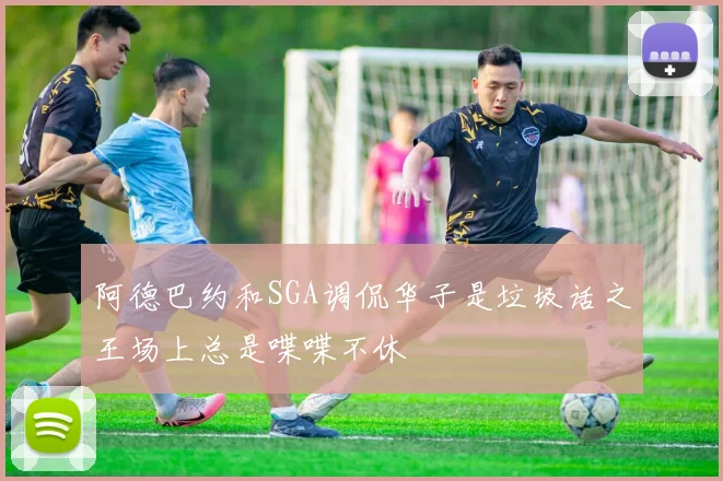 阿德巴约和SGA调侃华子是垃圾话之王场上总是喋喋不休