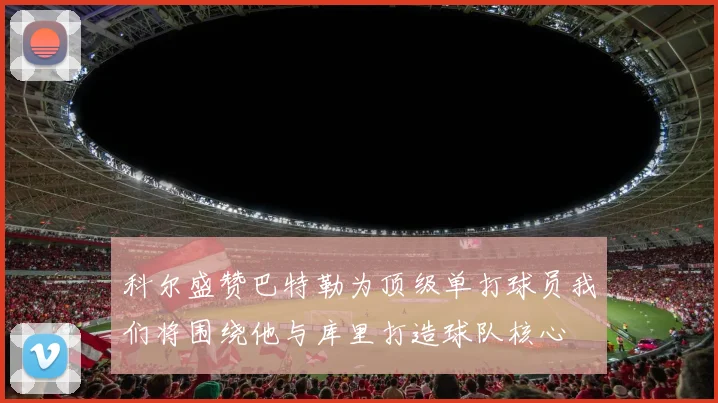 科尔盛赞巴特勒为顶级单打球员我们将围绕他与库里打造球队核心