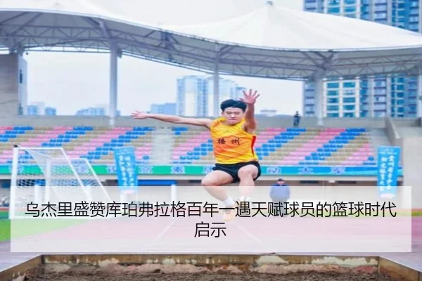 乌杰里盛赞库珀弗拉格百年一遇天赋球员的篮球时代启示（SabaSports）